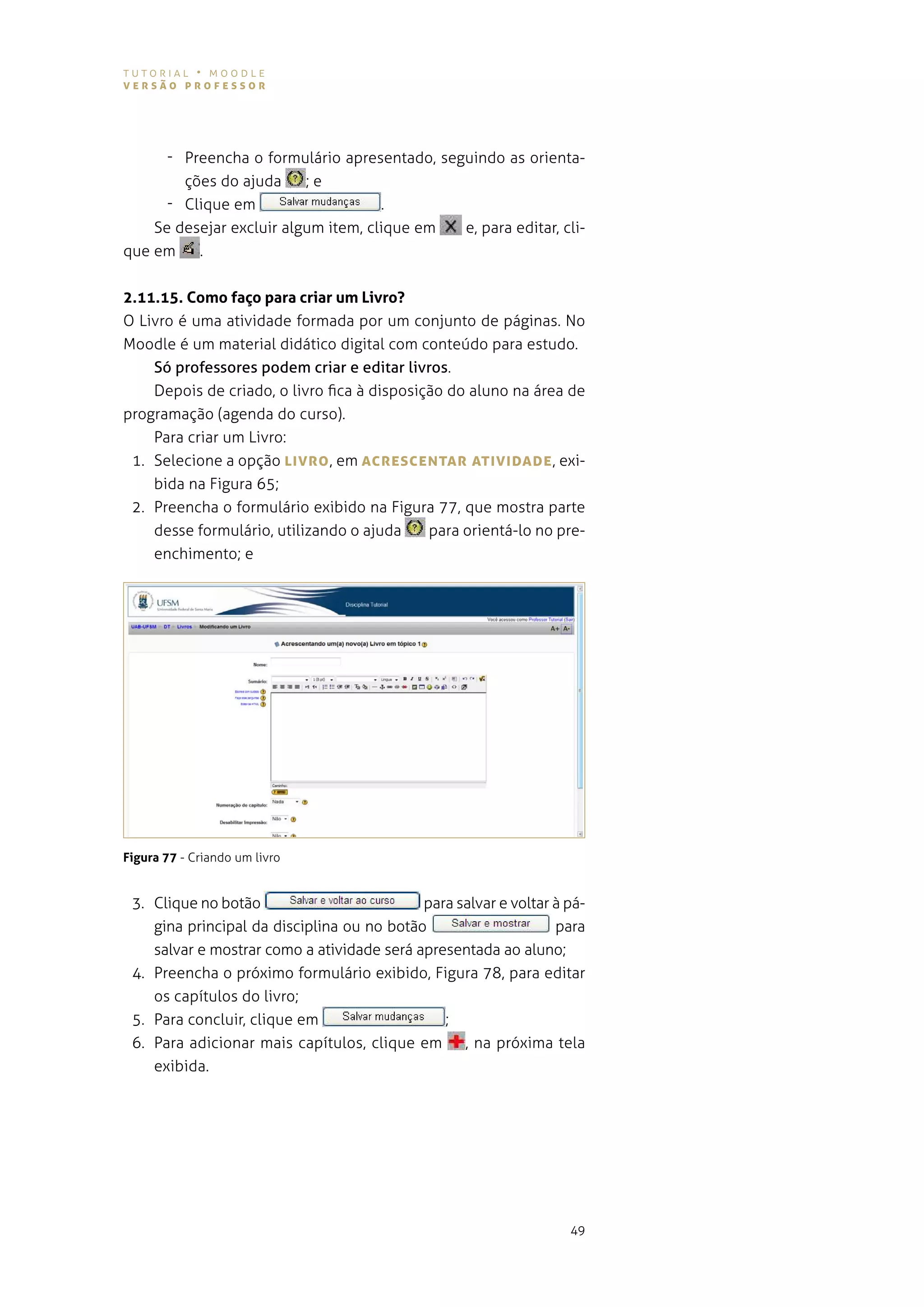 tutorial • moodle
versão professor




      - preencha o formulário apresentado, seguindo as orienta-
        ções do ajuda     ;e
      - Clique em                    .
    se desejar excluir algum item, clique em  e, para editar, cli-
que em    .


2.11.15. Como faço para criar um Livro?
o livro é uma atividade formada por um conjunto de páginas. no
moodle é um material didático digital com conteúdo para estudo.
    Só professores podem criar e editar livros.
    depois de criado, o livro fica à disposição do aluno na área de
programação (agenda do curso).
    para criar um livro:
 1. selecione a opção LIvro , em AcresceNTAr ATIvIDADe , exi-
    bida na Figura 65;
 2. preencha o formulário exibido na figura 77, que mostra parte
    desse formulário, utilizando o ajuda     para orientá-lo no pre-
    enchimento; e




Figura 77 - Criando um livro


 3. Clique no botão                         para salvar e voltar à pá-
    gina principal da disciplina ou no botão                     para
    salvar e mostrar como a atividade será apresentada ao aluno;
 4. preencha o próximo formulário exibido, figura 78, para editar
    os capítulos do livro;
 5. para concluir, clique em                   ;
 6. para adicionar mais capítulos, clique em , na próxima tela
    exibida.




                                                                   49
 