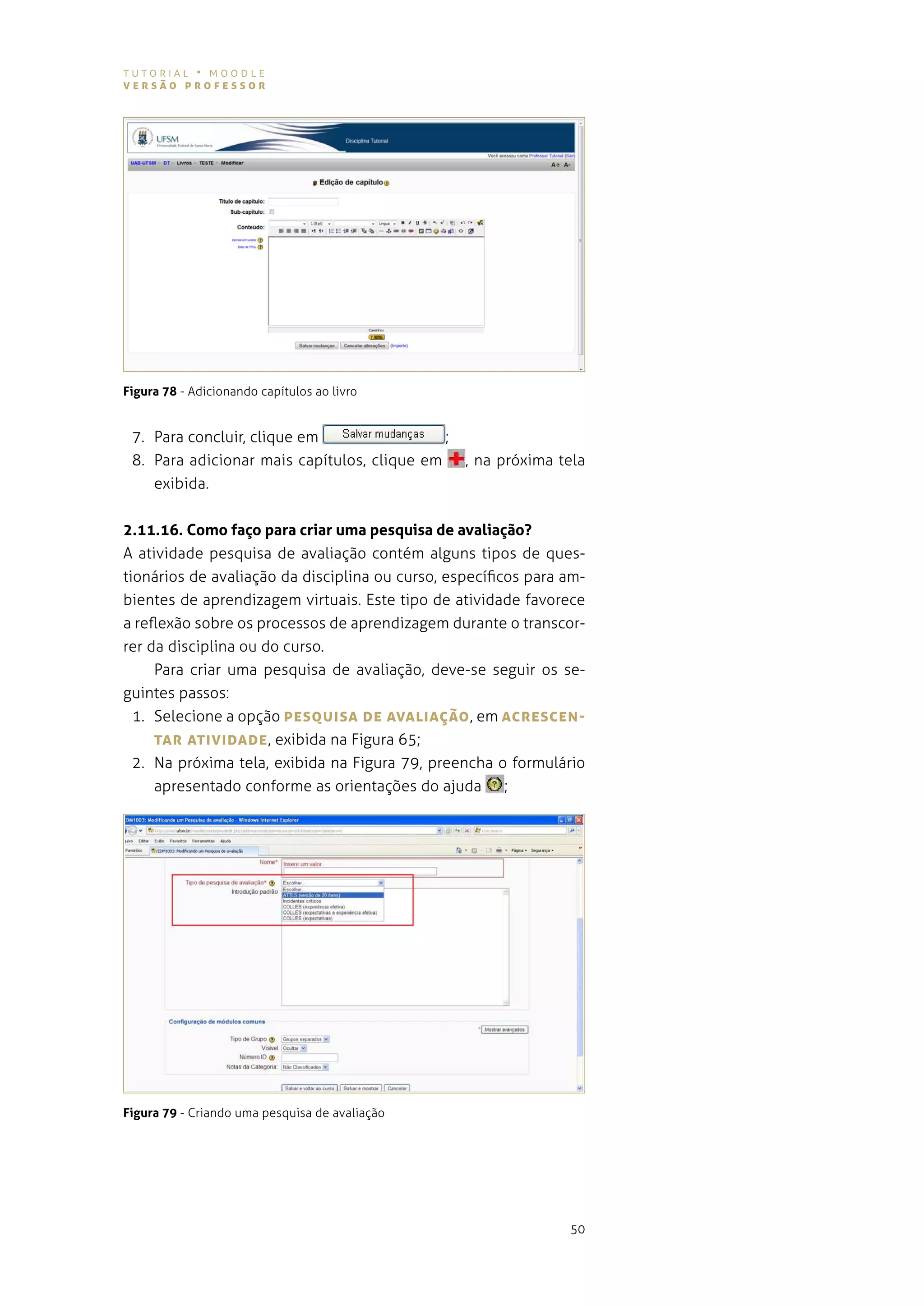 tutorial • moodle
versão professor




Figura 78 - adicionando capítulos ao livro


 7. para concluir, clique em                 ;
 8. para adicionar mais capítulos, clique em     , na próxima tela
    exibida.


2.11.16. Como faço para criar uma pesquisa de avaliação?
a atividade pesquisa de avaliação contém alguns tipos de ques-
tionários de avaliação da disciplina ou curso, específicos para am-
bientes de aprendizagem virtuais. este tipo de atividade favorece
a reflexão sobre os processos de aprendizagem durante o transcor-
rer da disciplina ou do curso.
     para criar uma pesquisa de avaliação, deve-se seguir os se-
guintes passos:
  1. selecione a opção pesQUIsA De AvALIAÇão , em AcresceN-
     TAr ATIvIDADe , exibida na figura 65;
  2. na próxima tela, exibida na figura 79, preencha o formulário
     apresentado conforme as orientações do ajuda ;




Figura 79 - criando uma pesquisa de avaliação




                                                                50
 