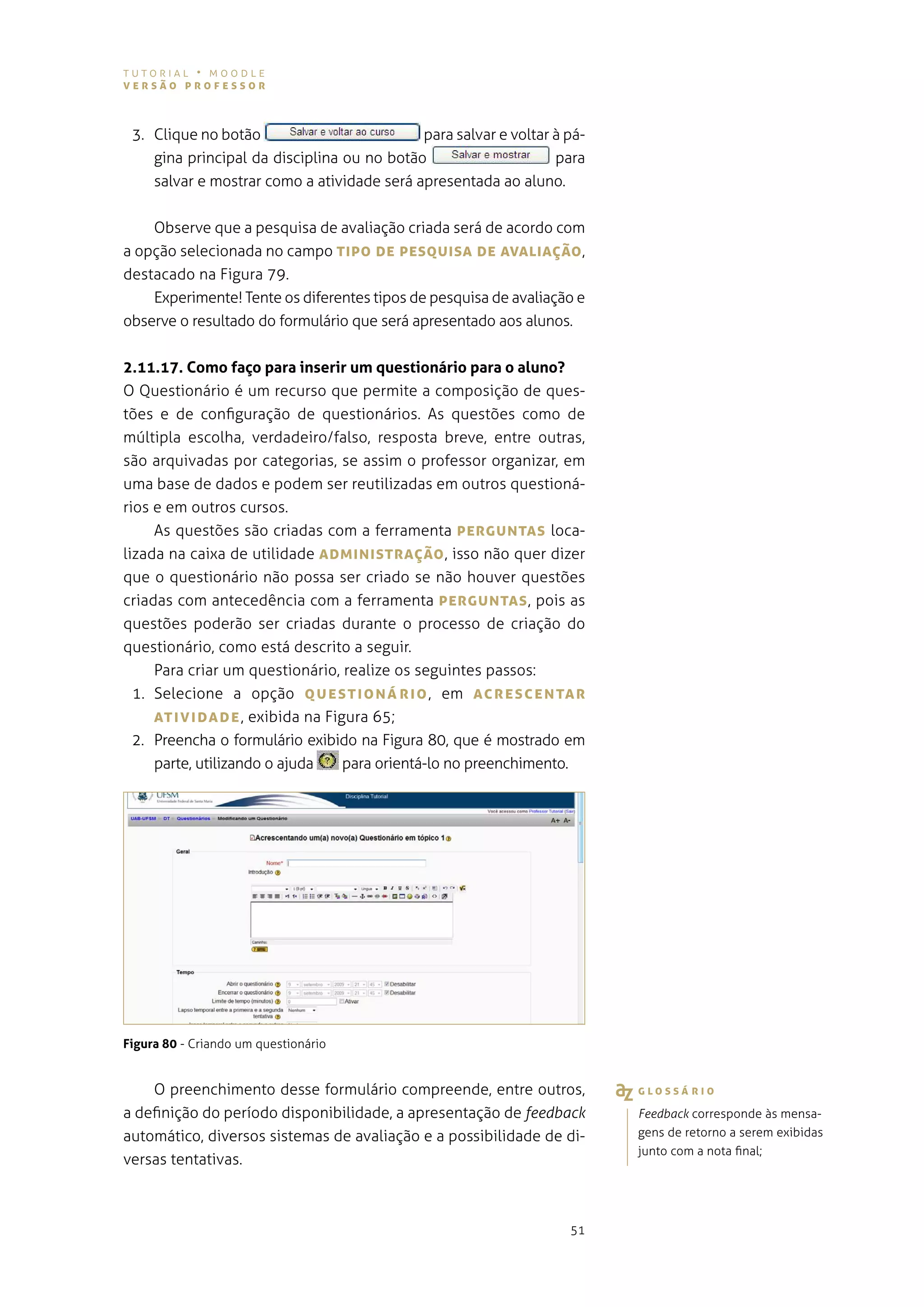 tutorial • moodle
versão professor



 3. Clique no botão                         para salvar e voltar à pá-
    gina principal da disciplina ou no botão                     para
    salvar e mostrar como a atividade será apresentada ao aluno.


    observe que a pesquisa de avaliação criada será de acordo com
a opção selecionada no campo TIpo De pesQUIsA De AvALIAÇão ,
destacado na figura 79.
    experimente! tente os diferentes tipos de pesquisa de avaliação e
observe o resultado do formulário que será apresentado aos alunos.


2.11.17. Como faço para inserir um questionário para o aluno?
o questionário é um recurso que permite a composição de ques-
tões e de configuração de questionários. as questões como de
múltipla escolha, verdadeiro/falso, resposta breve, entre outras,
são arquivadas por categorias, se assim o professor organizar, em
uma base de dados e podem ser reutilizadas em outros questioná-
rios e em outros cursos.
     as questões são criadas com a ferramenta pergUNTAs loca-
lizada na caixa de utilidade ADMINIsTrAÇão , isso não quer dizer
que o questionário não possa ser criado se não houver questões
criadas com antecedência com a ferramenta pergUNTAs , pois as
questões poderão ser criadas durante o processo de criação do
questionário, como está descrito a seguir.
     para criar um questionário, realize os seguintes passos:
  1. selecione a opção QUesTIoNárIo , em AcresceNTAr
     ATIvIDADe , exibida na figura 65;
  2. preencha o formulário exibido na figura 80, que é mostrado em
     parte, utilizando o ajuda  para orientá-lo no preenchimento.




Figura 80 - Criando um questionário


    o preenchimento desse formulário compreende, entre outros,           gLossárIo
a definição do período disponibilidade, a apresentação de feedback       Feedback corresponde às mensa-
automático, diversos sistemas de avaliação e a possibilidade de di-      gens de retorno a serem exibidas
                                                                         junto com a nota final;
versas tentativas.



                                                                   51
 