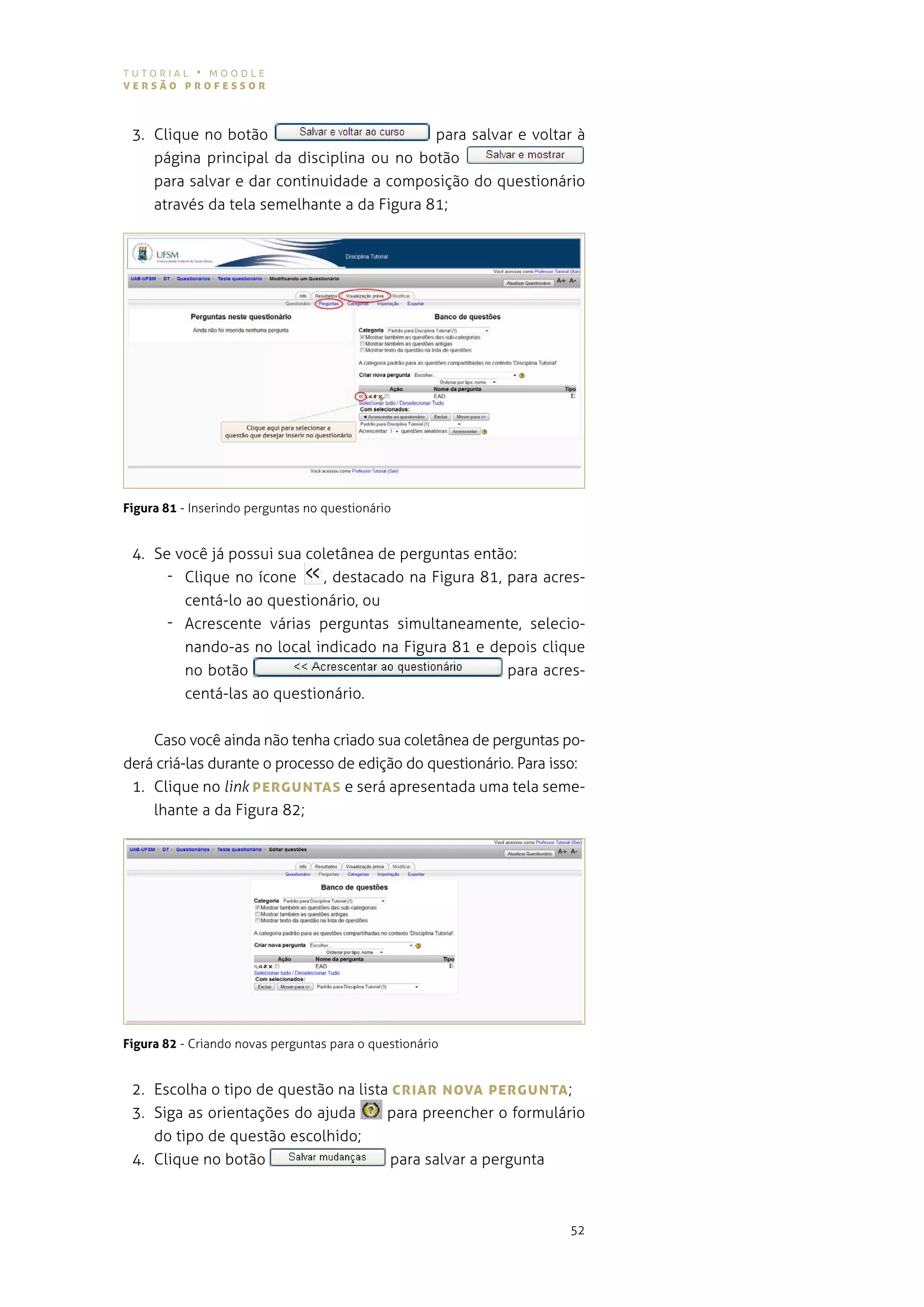 tutorial • moodle
versão professor



 3. Clique no botão                         para salvar e voltar à
    página principal da disciplina ou no botão
    para salvar e dar continuidade a composição do questionário
    através da tela semelhante a da figura 81;




Figura 81 - inserindo perguntas no questionário


 4. se você já possui sua coletânea de perguntas então:
      - Clique no ícone     , destacado na figura 81, para acres-
        centá-lo ao questionário, ou
      - acrescente várias perguntas simultaneamente, selecio-
        nando-as no local indicado na figura 81 e depois clique
        no botão                                      para acres-
        centá-las ao questionário.


    caso você ainda não tenha criado sua coletânea de perguntas po-
derá criá-las durante o processo de edição do questionário. para isso:
 1. Clique no link pergUNTAs e será apresentada uma tela seme-
     lhante a da figura 82;




Figura 82 - Criando novas perguntas para o questionário


 2. escolha o tipo de questão na lista crIAr NovA pergUNTA ;
 3. siga as orientações do ajuda      para preencher o formulário
    do tipo de questão escolhido;
 4. Clique no botão                    para salvar a pergunta



                                                                   52
 
