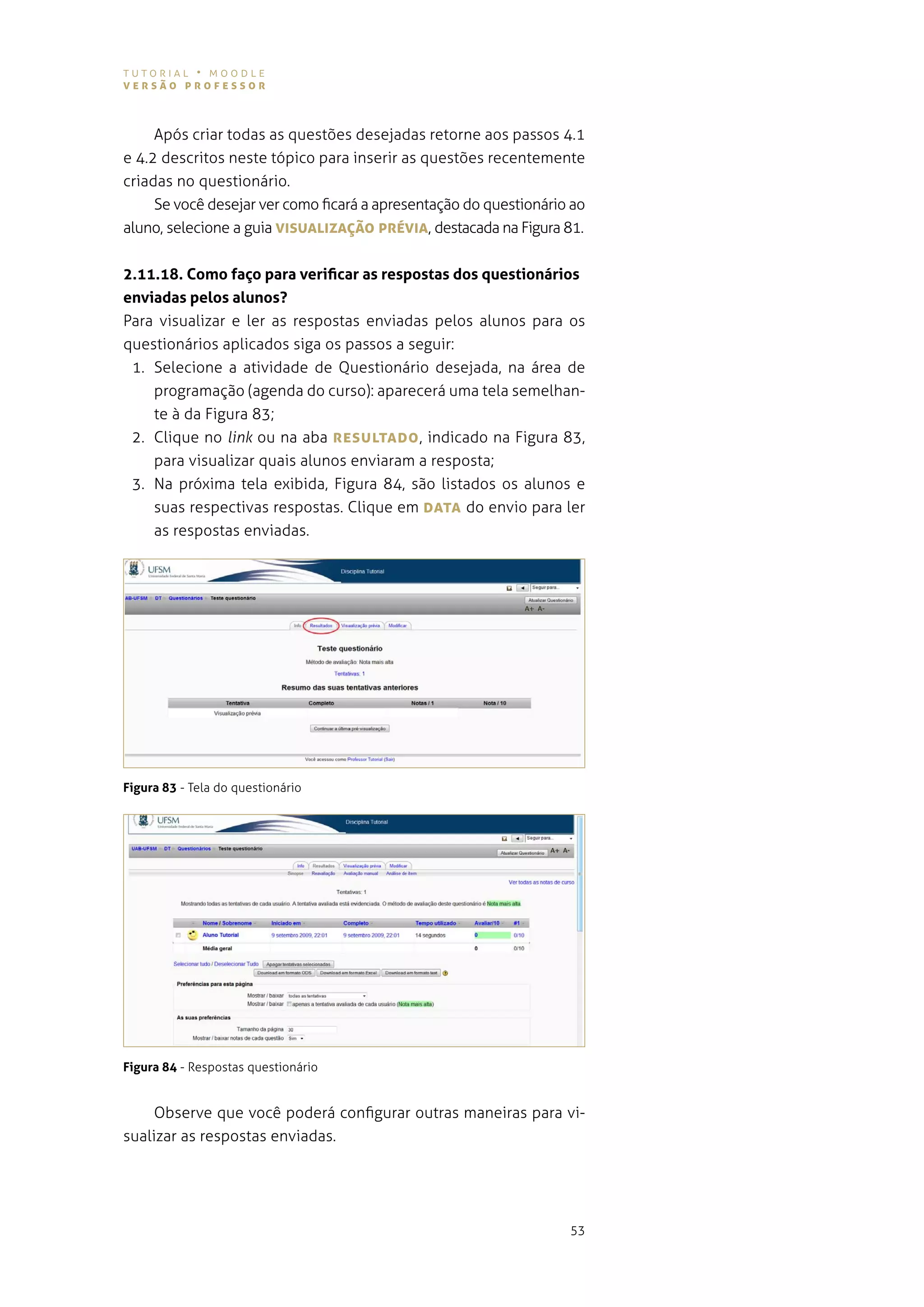 tutorial • moodle
versão professor



     após criar todas as questões desejadas retorne aos passos 4.1
e 4.2 descritos neste tópico para inserir as questões recentemente
criadas no questionário.
     se você desejar ver como ficará a apresentação do questionário ao
aluno, selecione a guia vIsUALIzAÇão prévIA, destacada na figura 81.


2.11.18. Como faço para verificar as respostas dos questionários
enviadas pelos alunos?
Para visualizar e ler as respostas enviadas pelos alunos para os
questionários aplicados siga os passos a seguir:
 1. selecione a atividade de questionário desejada, na área de
    programação (agenda do curso): aparecerá uma tela semelhan-
    te à da figura 83;
 2. Clique no link ou na aba resULTADo , indicado na figura 83,
    para visualizar quais alunos enviaram a resposta;
 3. na próxima tela exibida, figura 84, são listados os alunos e
    suas respectivas respostas. clique em DATA do envio para ler
    as respostas enviadas.




Figura 83 - tela do questionário




Figura 84 - respostas questionário


     observe que você poderá configurar outras maneiras para vi-
sualizar as respostas enviadas.




                                                                   53
 