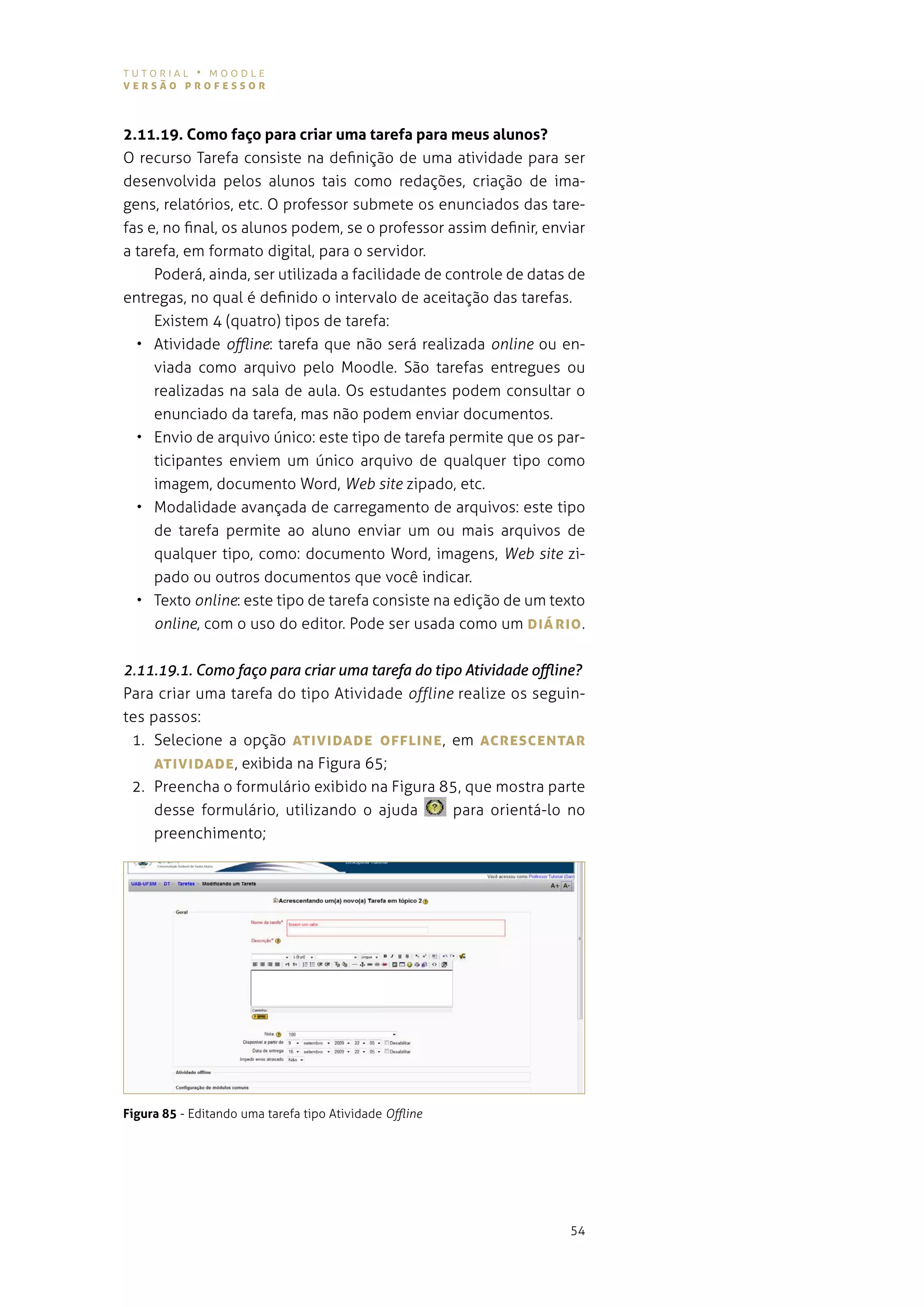 tutorial • moodle
versão professor



2.11.19. Como faço para criar uma tarefa para meus alunos?
o recurso tarefa consiste na definição de uma atividade para ser
desenvolvida pelos alunos tais como redações, criação de ima-
gens, relatórios, etc. o professor submete os enunciados das tare-
fas e, no final, os alunos podem, se o professor assim definir, enviar
a tarefa, em formato digital, para o servidor.
     poderá, ainda, ser utilizada a facilidade de controle de datas de
entregas, no qual é definido o intervalo de aceitação das tarefas.
     existem 4 (quatro) tipos de tarefa:
  • atividade offline: tarefa que não será realizada online ou en-
     viada como arquivo pelo moodle. são tarefas entregues ou
     realizadas na sala de aula. os estudantes podem consultar o
     enunciado da tarefa, mas não podem enviar documentos.
  • envio de arquivo único: este tipo de tarefa permite que os par-
     ticipantes enviem um único arquivo de qualquer tipo como
     imagem, documento Word, Web site zipado, etc.
  • modalidade avançada de carregamento de arquivos: este tipo
     de tarefa permite ao aluno enviar um ou mais arquivos de
     qualquer tipo, como: documento Word, imagens, Web site zi-
     pado ou outros documentos que você indicar.
  • texto online: este tipo de tarefa consiste na edição de um texto
     online, com o uso do editor. pode ser usada como um DIárIo .

2.11.19.1. Como faço para criar uma tarefa do tipo Atividade offline?
Para criar uma tarefa do tipo atividade offline realize os seguin-
tes passos:
 1. selecione a opção ATIvIDADe offLINe , em AcresceNTAr
     ATIvIDADe , exibida na figura 65;
 2. preencha o formulário exibido na figura 85, que mostra parte
     desse formulário, utilizando o ajuda                para orientá-lo no
     preenchimento;




Figura 85 - editando uma tarefa tipo atividade Offline




                                                                        54
 