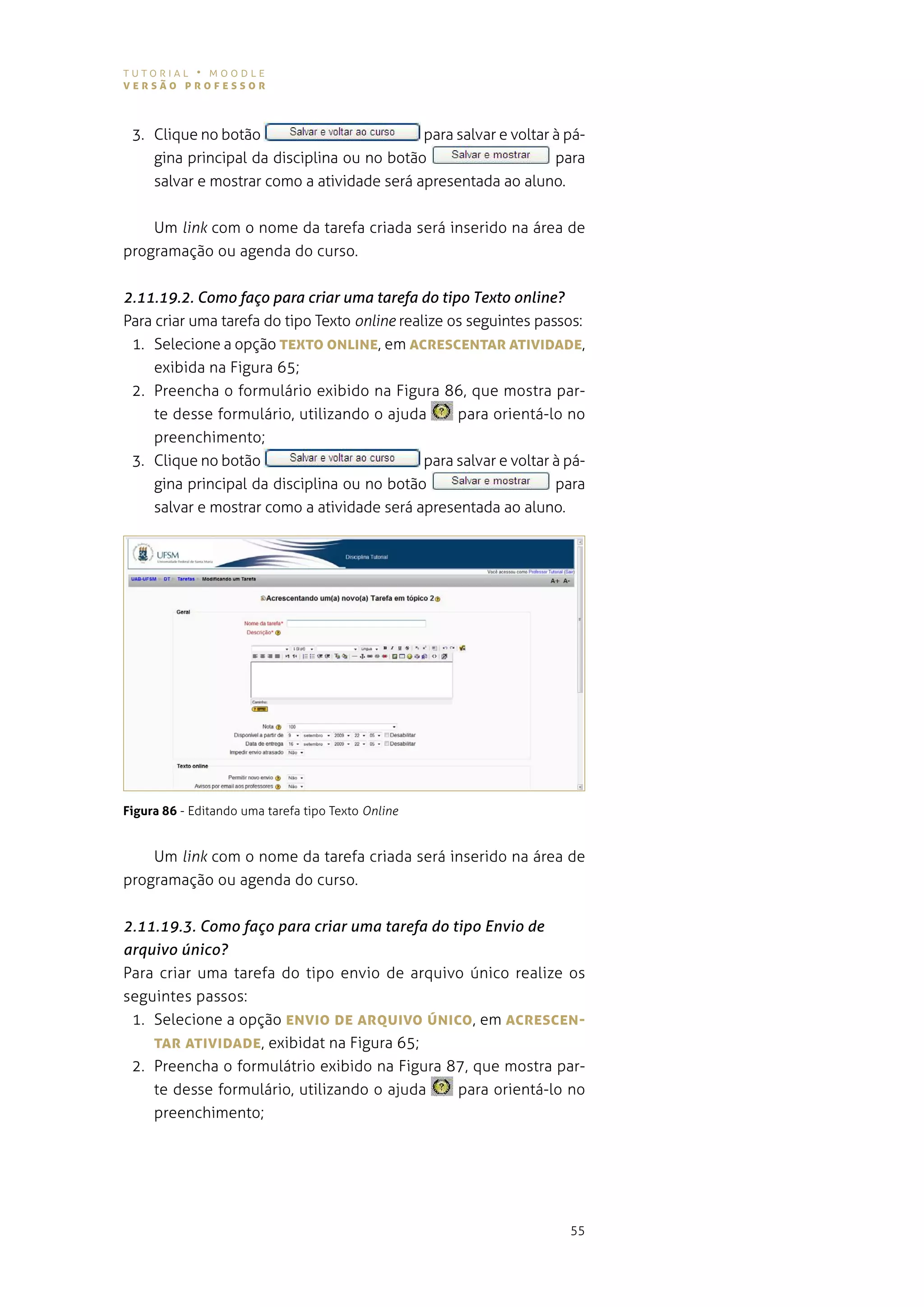tutorial • moodle
versão professor



 3. Clique no botão                         para salvar e voltar à pá-
    gina principal da disciplina ou no botão                     para
    salvar e mostrar como a atividade será apresentada ao aluno.


    Um link com o nome da tarefa criada será inserido na área de
programação ou agenda do curso.


2.11.19.2. Como faço para criar uma tarefa do tipo Texto online?
Para criar uma tarefa do tipo texto online realize os seguintes passos:
 1. selecione a opção TeXTo oNLINe, em AcresceNTAr ATIvIDADe,
     exibida na Figura 65;
 2. preencha o formulário exibido na figura 86, que mostra par-
     te desse formulário, utilizando o ajuda        para orientá-lo no
     preenchimento;
 3. Clique no botão                            para salvar e voltar à pá-
     gina principal da disciplina ou no botão                       para
     salvar e mostrar como a atividade será apresentada ao aluno.




Figura 86 - editando uma tarefa tipo texto Online


    Um link com o nome da tarefa criada será inserido na área de
programação ou agenda do curso.


2.11.19.3. Como faço para criar uma tarefa do tipo Envio de
arquivo único?
Para criar uma tarefa do tipo envio de arquivo único realize os
seguintes passos:
 1. selecione a opção eNvIo De ArQUIvo úNIco, em AcresceN-
    TAr ATIvIDADe, exibidat na figura 65;
 2. preencha o formulátrio exibido na figura 87, que mostra par-
    te desse formulário, utilizando o ajuda    para orientá-lo no
    preenchimento;




                                                                      55
 