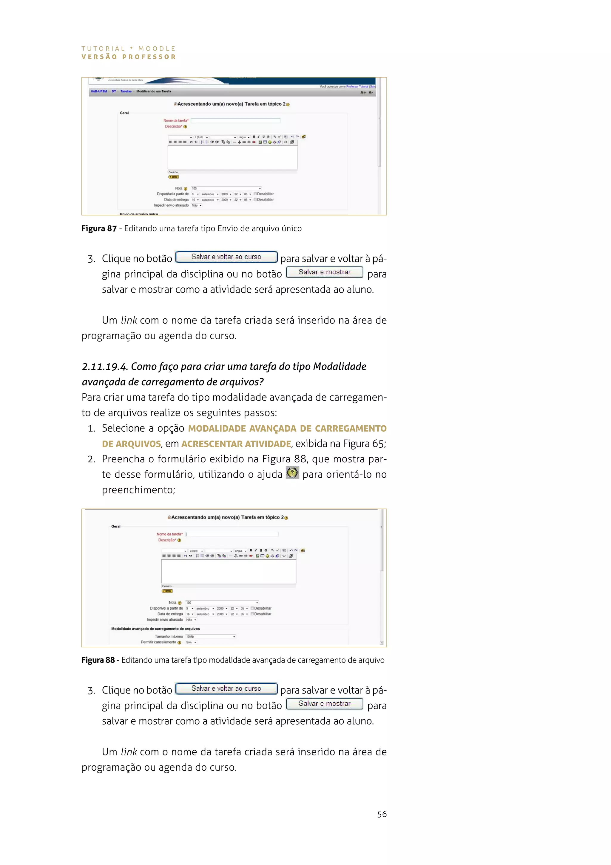 tutorial • moodle
versão professor




Figura 87 - editando uma tarefa tipo envio de arquivo único


 3. Clique no botão                         para salvar e voltar à pá-
    gina principal da disciplina ou no botão                     para
    salvar e mostrar como a atividade será apresentada ao aluno.


    Um link com o nome da tarefa criada será inserido na área de
programação ou agenda do curso.


2.11.19.4. Como faço para criar uma tarefa do tipo Modalidade
avançada de carregamento de arquivos?
para criar uma tarefa do tipo modalidade avançada de carregamen-
to de arquivos realize os seguintes passos:
 1. selecione a opção MoDALIDADe AvANÇADA De cArregAMeNTo
    De ArQUIvos, em AcresceNTAr ATIvIDADe, exibida na figura 65;
 2. preencha o formulário exibido na figura 88, que mostra par-
    te desse formulário, utilizando o ajuda      para orientá-lo no
    preenchimento;




Figura 88 - editando uma tarefa tipo modalidade avançada de carregamento de arquivo


 3. Clique no botão                         para salvar e voltar à pá-
    gina principal da disciplina ou no botão                     para
    salvar e mostrar como a atividade será apresentada ao aluno.


    Um link com o nome da tarefa criada será inserido na área de
programação ou agenda do curso.



                                                                                56
 