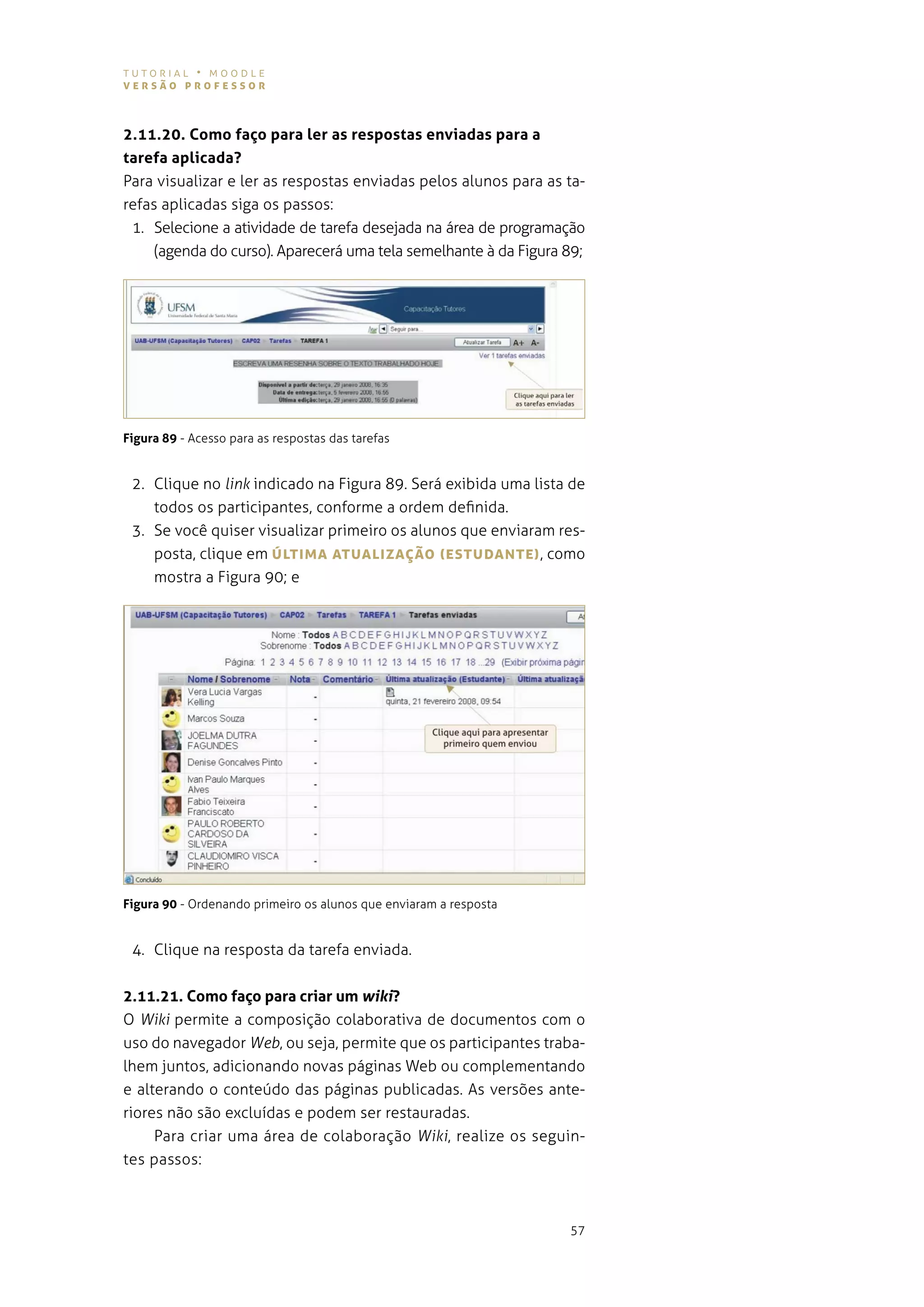 tutorial • moodle
versão professor



2.11.20. Como faço para ler as respostas enviadas para a
tarefa aplicada?
Para visualizar e ler as respostas enviadas pelos alunos para as ta-
refas aplicadas siga os passos:
 1. selecione a atividade de tarefa desejada na área de programação
     (agenda do curso). aparecerá uma tela semelhante à da figura 89;




Figura 89 - acesso para as respostas das tarefas


 2. Clique no link indicado na figura 89. será exibida uma lista de
    todos os participantes, conforme a ordem definida.
 3. se você quiser visualizar primeiro os alunos que enviaram res-
    posta, clique em úLTIMA ATUALIzAÇão (esTUDANTe) , como
    mostra a figura 90; e




Figura 90 - ordenando primeiro os alunos que enviaram a resposta


 4. clique na resposta da tarefa enviada.


2.11.21. Como faço para criar um wiki?
o Wiki permite a composição colaborativa de documentos com o
uso do navegador Web, ou seja, permite que os participantes traba-
lhem juntos, adicionando novas páginas Web ou complementando
e alterando o conteúdo das páginas publicadas. as versões ante-
riores não são excluídas e podem ser restauradas.
     para criar uma área de colaboração Wiki, realize os seguin-
tes passos:



                                                                   57
 
