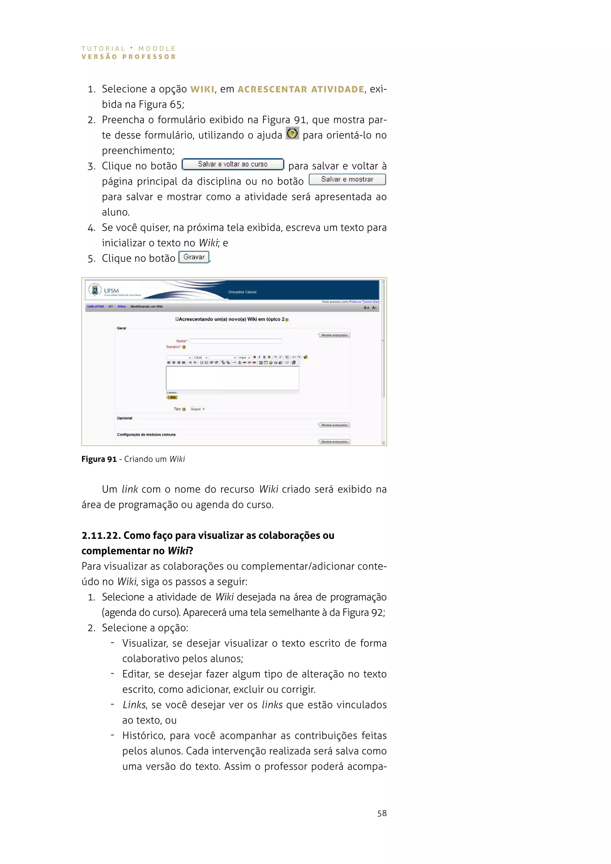 tutorial • moodle
versão professor



 1. selecione a opção WIKI , em AcresceNTAr ATIvIDADe , exi-
    bida na Figura 65;
 2. preencha o formulário exibido na figura 91, que mostra par-
    te desse formulário, utilizando o ajuda     para orientá-lo no
    preenchimento;
 3. Clique no botão                          para salvar e voltar à
    página principal da disciplina ou no botão
    para salvar e mostrar como a atividade será apresentada ao
    aluno.
 4. se você quiser, na próxima tela exibida, escreva um texto para
    inicializar o texto no Wiki; e
 5. Clique no botão          .




Figura 91 - Criando um Wiki


    Um link com o nome do recurso Wiki criado será exibido na
área de programação ou agenda do curso.


2.11.22. Como faço para visualizar as colaborações ou
complementar no Wiki?
para visualizar as colaborações ou complementar/adicionar conte-
údo no Wiki, siga os passos a seguir:
 1. selecione a atividade de Wiki desejada na área de programação
    (agenda do curso). aparecerá uma tela semelhante à da figura 92;
 2. selecione a opção:
      - visualizar, se desejar visualizar o texto escrito de forma
         colaborativo pelos alunos;
      - editar, se desejar fazer algum tipo de alteração no texto
         escrito, como adicionar, excluir ou corrigir.
      - Links, se você desejar ver os links que estão vinculados
         ao texto, ou
      - Histórico, para você acompanhar as contribuições feitas
         pelos alunos. cada intervenção realizada será salva como
         uma versão do texto. assim o professor poderá acompa-



                                                                 58
 