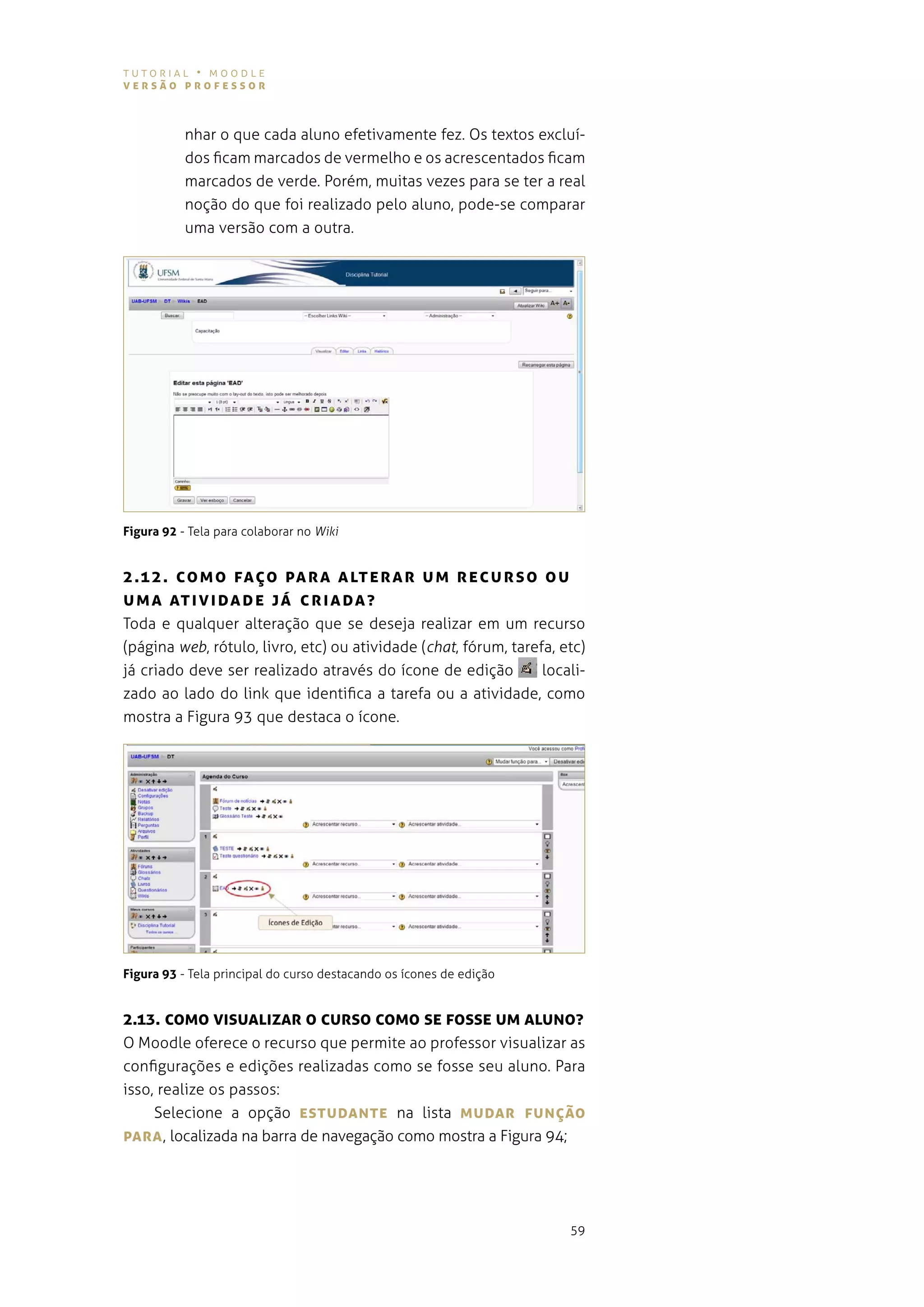 tutorial • moodle
versão professor



           nhar o que cada aluno efetivamente fez. os textos excluí-
           dos ficam marcados de vermelho e os acrescentados ficam
           marcados de verde. porém, muitas vezes para se ter a real
           noção do que foi realizado pelo aluno, pode-se comparar
           uma versão com a outra.




Figura 92 - tela para colaborar no Wiki


2 .1 2 . co M o fAÇo pA r A A LTe r Ar UM recUrso oU
U M A AT Iv IDA De já cr IA DA ?
toda e qualquer alteração que se deseja realizar em um recurso
(página web, rótulo, livro, etc) ou atividade (chat, fórum, tarefa, etc)
já criado deve ser realizado através do ícone de edição          locali-
zado ao lado do link que identifica a tarefa ou a atividade, como
mostra a figura 93 que destaca o ícone.




Figura 93 - tela principal do curso destacando os ícones de edição


2.13. coMo vIsUALIzAr o cUrso coMo se fosse UM ALUNo?
o moodle oferece o recurso que permite ao professor visualizar as
configurações e edições realizadas como se fosse seu aluno. para
isso, realize os passos:
     selecione a opção esTUDANTe na lista MUDAr fUNÇão
pArA , localizada na barra de navegação como mostra a figura 94;




                                                                     59
 