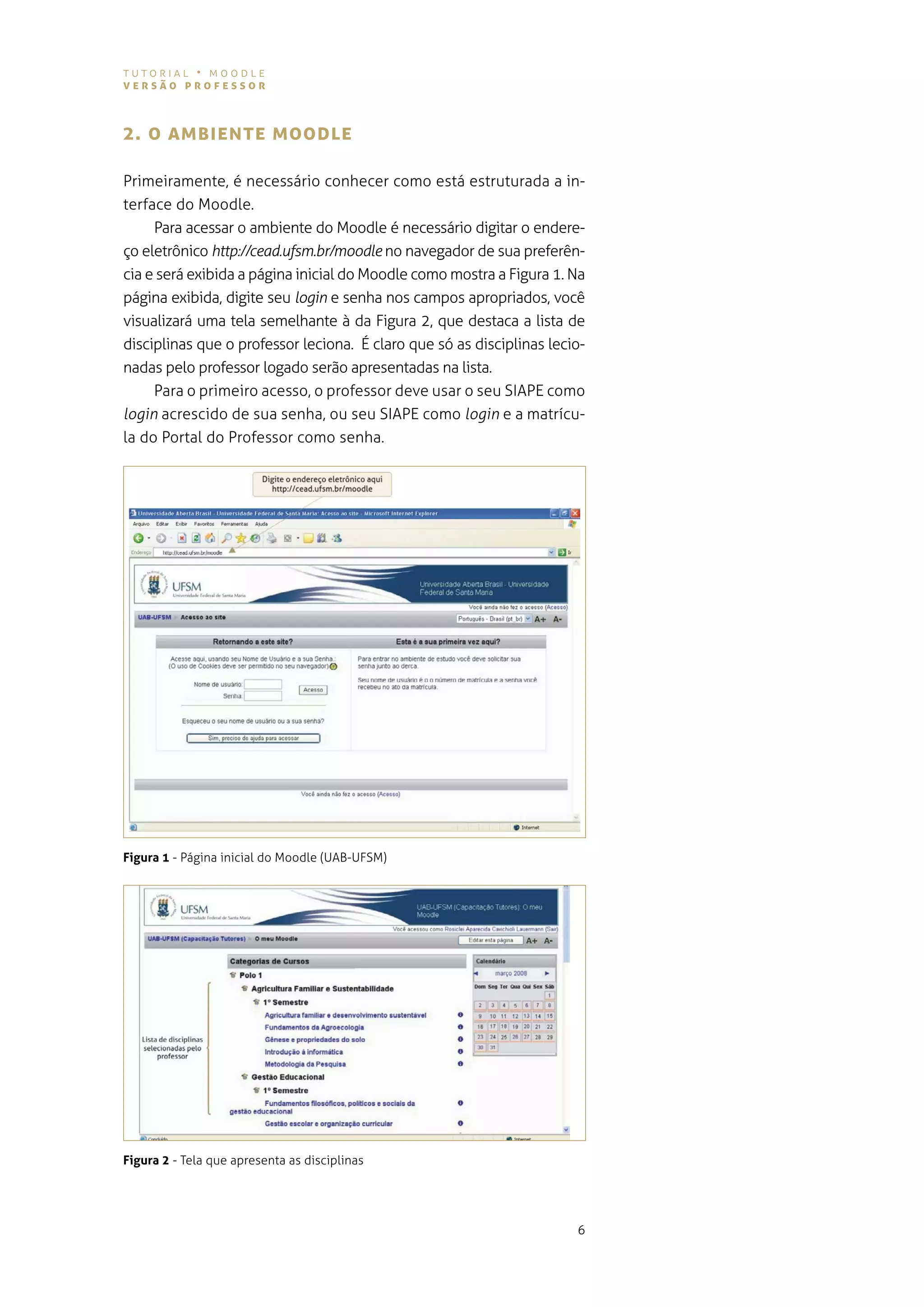 tutorial • moodle
versão professor



2. o AMBIeNTe MooDLe

primeiramente, é necessário conhecer como está estruturada a in-
terface do moodle.
     Para acessar o ambiente do Moodle é necessário digitar o endere-
ço eletrônico http://cead�ufsm�br/moodle no navegador de sua preferên-
cia e será exibida a página inicial do moodle como mostra a figura 1. na
página exibida, digite seu login e senha nos campos apropriados, você
visualizará uma tela semelhante à da figura 2, que destaca a lista de
disciplinas que o professor leciona. É claro que só as disciplinas lecio-
nadas pelo professor logado serão apresentadas na lista.
     para o primeiro acesso, o professor deve usar o seu siape como
login acrescido de sua senha, ou seu siape como login e a matrícu-
la do portal do professor como senha.




Figura 1 - página inicial do moodle (uaB-ufsm)




Figura 2 - tela que apresenta as disciplinas




                                                                       6
 