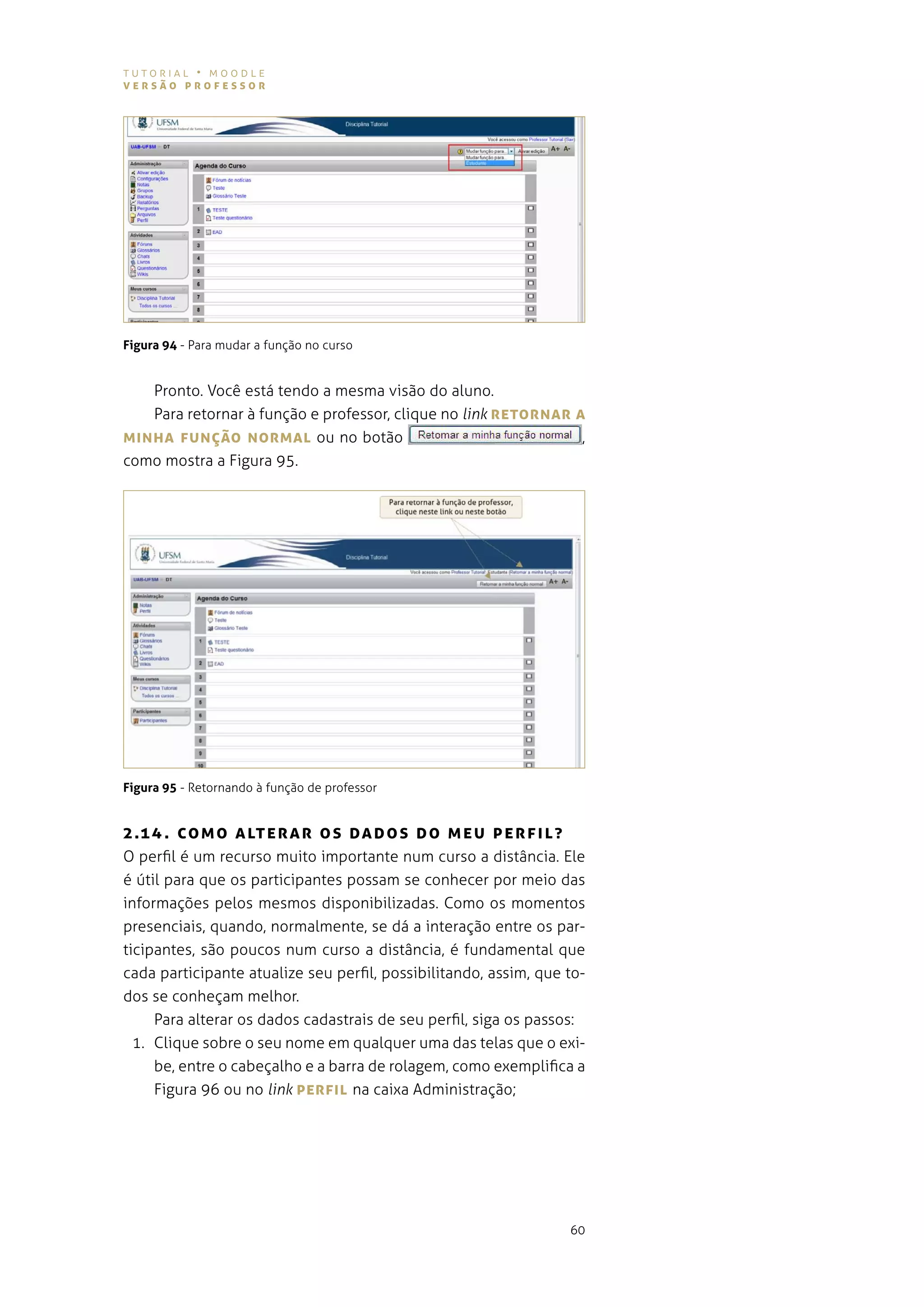 tutorial • moodle
versão professor




Figura 94 - para mudar a função no curso


   pronto. você está tendo a mesma visão do aluno.
   para retornar à função e professor, clique no link reTorNAr A
MINhA fUNÇão NorMAL ou no botão                                 ,
como mostra a figura 95.




Figura 95 - retornando à função de professor


2 .1 4 . co M o A LTe r A r o s DA Dos Do MeU perf IL?
o perfil é um recurso muito importante num curso a distância. ele
é útil para que os participantes possam se conhecer por meio das
informações pelos mesmos disponibilizadas. como os momentos
presenciais, quando, normalmente, se dá a interação entre os par-
ticipantes, são poucos num curso a distância, é fundamental que
cada participante atualize seu perfil, possibilitando, assim, que to-
dos se conheçam melhor.
     para alterar os dados cadastrais de seu perfil, siga os passos:
  1. Clique sobre o seu nome em qualquer uma das telas que o exi-
     be, entre o cabeçalho e a barra de rolagem, como exemplifica a
     figura 96 ou no link perfIL na caixa administração;




                                                                  60
 