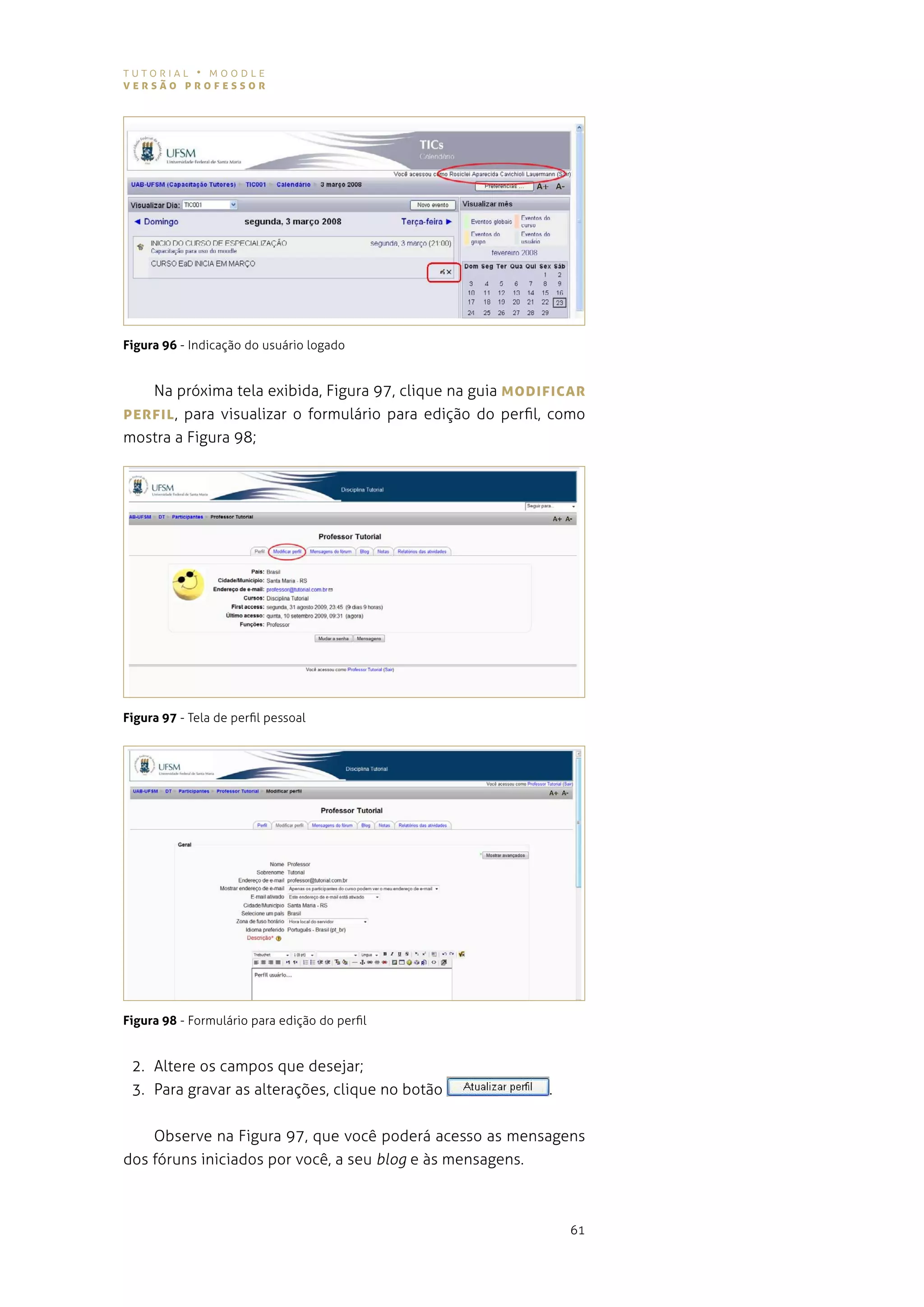 tutorial • moodle
versão professor




Figura 96 - indicação do usuário logado


   na próxima tela exibida, figura 97, clique na guia MoDIfIcAr
perfIL , para visualizar o formulário para edição do perfil, como
mostra a figura 98;




Figura 97 - tela de perfil pessoal




Figura 98 - formulário para edição do perfil


 2. altere os campos que desejar;
 3. para gravar as alterações, clique no botão             .


    observe na figura 97, que você poderá acesso as mensagens
dos fóruns iniciados por você, a seu blog e às mensagens.



                                                               61
 