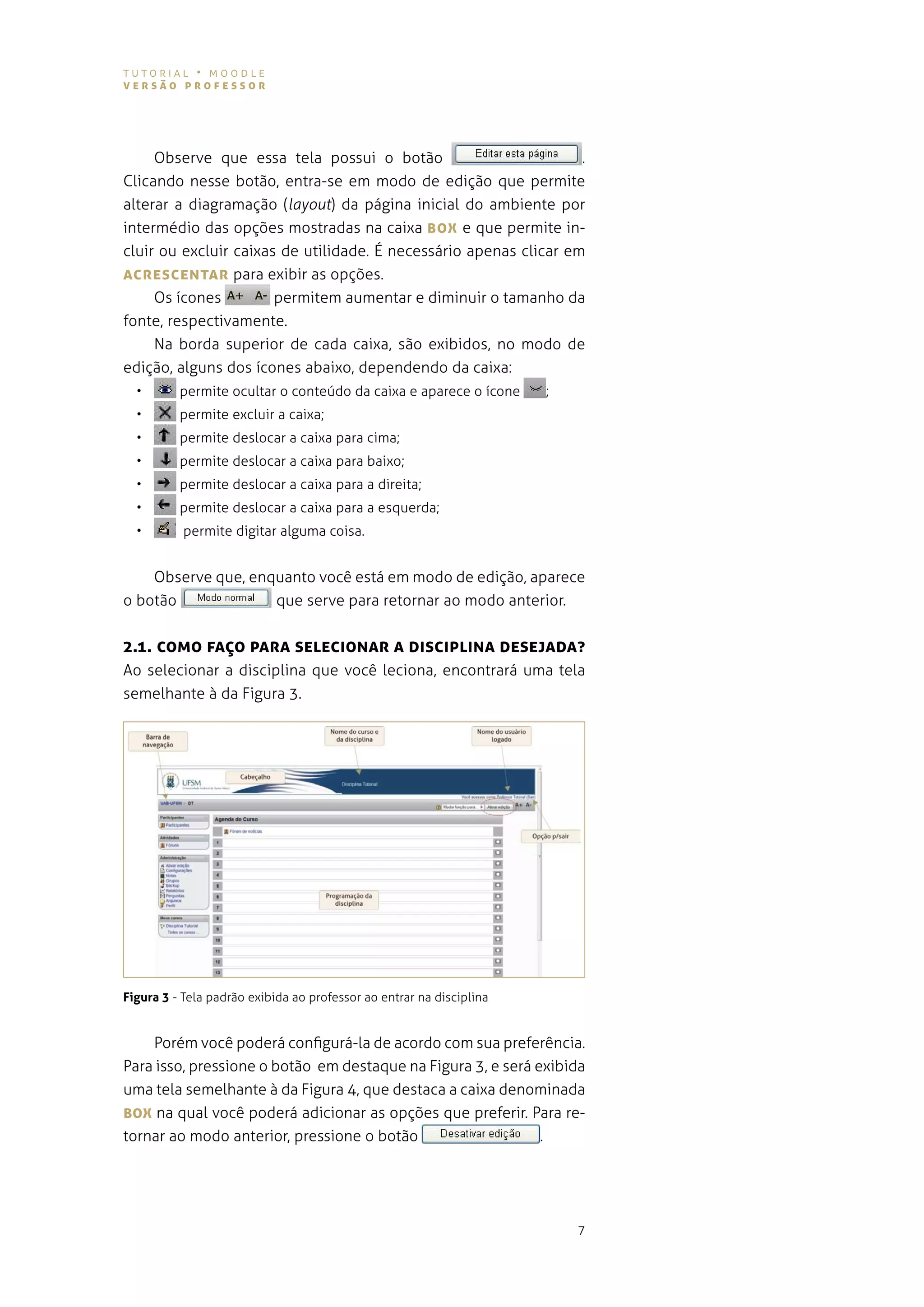 tutorial • moodle
versão professor




     observe que essa tela possui o botão                          .
clicando nesse botão, entra-se em modo de edição que permite
alterar a diagramação (layout) da página inicial do ambiente por
intermédio das opções mostradas na caixa BoX e que permite in-
cluir ou excluir caixas de utilidade. É necessário apenas clicar em
AcresceNTAr para exibir as opções.
     os ícones         permitem aumentar e diminuir o tamanho da
fonte, respectivamente.
     na borda superior de cada caixa, são exibidos, no modo de
edição, alguns dos ícones abaixo, dependendo da caixa:
  •       permite ocultar o conteúdo da caixa e aparece o ícone           ;
  •       permite excluir a caixa;
  •       permite deslocar a caixa para cima;
  •       permite deslocar a caixa para baixo;
  •       permite deslocar a caixa para a direita;
  •       permite deslocar a caixa para a esquerda;
  •        permite digitar alguma coisa.


    observe que, enquanto você está em modo de edição, aparece
o botão             que serve para retornar ao modo anterior.


2.1. coMo fAÇo pArA seLecIoNAr A DIscIpLINA DesejADA?
ao selecionar a disciplina que você leciona, encontrará uma tela
semelhante à da figura 3.




Figura 3 - tela padrão exibida ao professor ao entrar na disciplina


    porém você poderá configurá-la de acordo com sua preferência.
para isso, pressione o botão em destaque na figura 3, e será exibida
uma tela semelhante à da figura 4, que destaca a caixa denominada
BoX na qual você poderá adicionar as opções que preferir. para re-
tornar ao modo anterior, pressione o botão                            .




                                                                              7
 