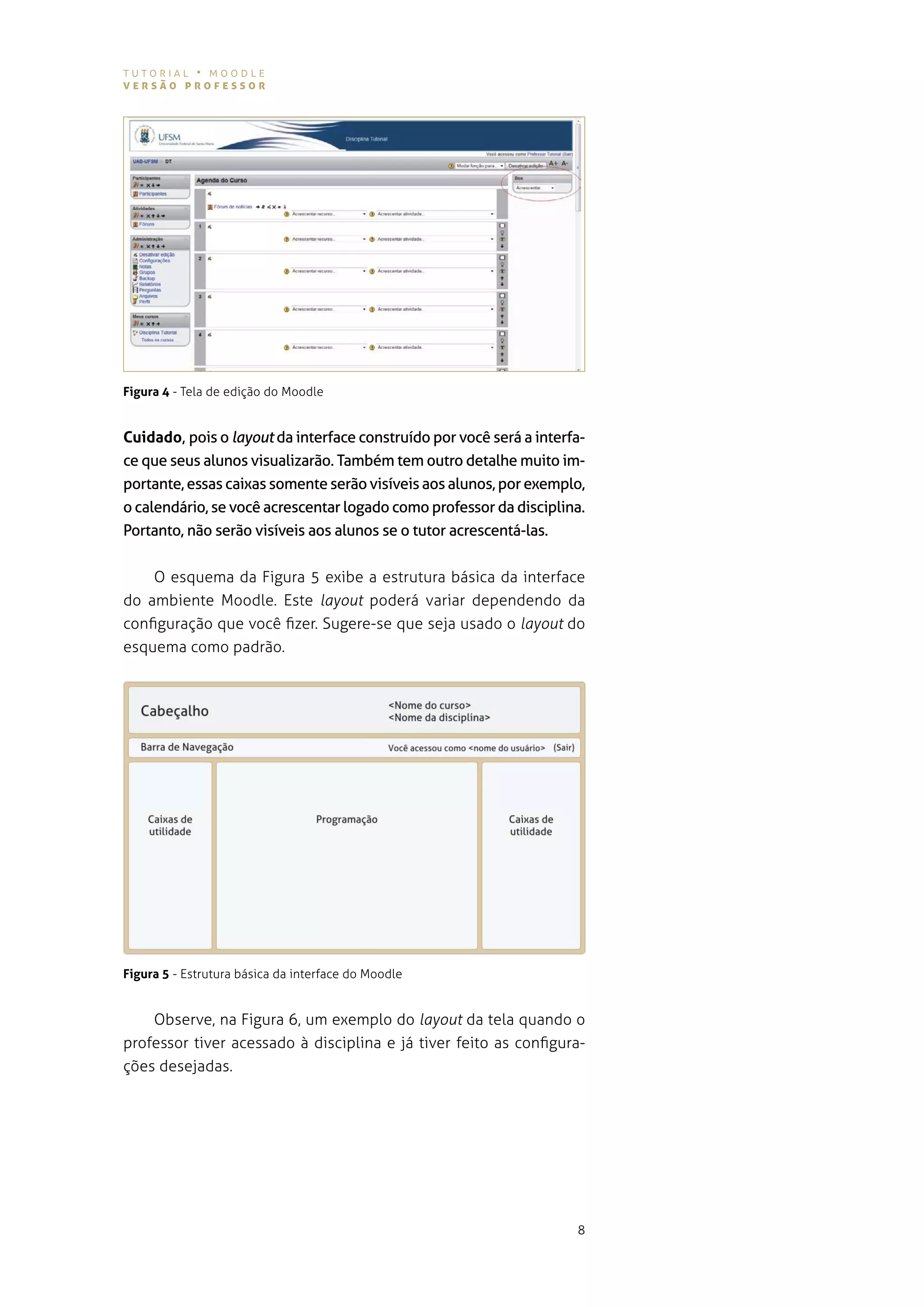 tutorial • moodle
versão professor




Figura 4 - tela de edição do moodle


Cuidado, pois o layout da interface construído por você será a interfa-
ce que seus alunos visualizarão. Também tem outro detalhe muito im-
portante, essas caixas somente serão visíveis aos alunos, por exemplo,
o calendário, se você acrescentar logado como professor da disciplina.
Portanto, não serão visíveis aos alunos se o tutor acrescentá-las.


    o esquema da figura 5 exibe a estrutura básica da interface
do ambiente moodle. este layout poderá variar dependendo da
configuração que você fizer. sugere-se que seja usado o layout do
esquema como padrão.




Figura 5 - estrutura básica da interface do Moodle


    observe, na figura 6, um exemplo do layout da tela quando o
professor tiver acessado à disciplina e já tiver feito as configura-
ções desejadas.




                                                                     8
 