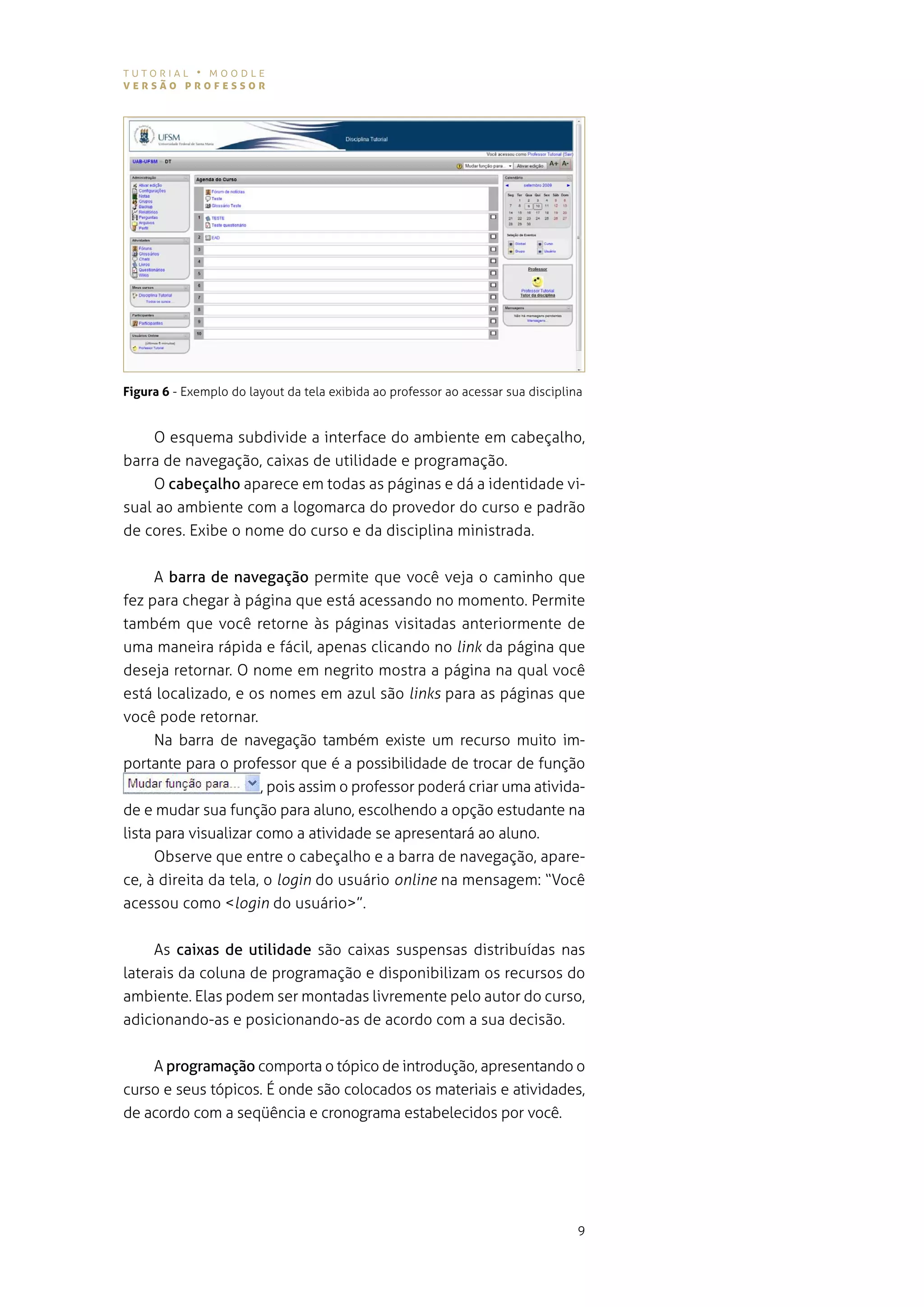 tutorial • moodle
versão professor




Figura 6 - exemplo do layout da tela exibida ao professor ao acessar sua disciplina


     o esquema subdivide a interface do ambiente em cabeçalho,
barra de navegação, caixas de utilidade e programação.
     o cabeçalho aparece em todas as páginas e dá a identidade vi-
sual ao ambiente com a logomarca do provedor do curso e padrão
de cores. exibe o nome do curso e da disciplina ministrada.


     a barra de navegação permite que você veja o caminho que
fez para chegar à página que está acessando no momento. permite
também que você retorne às páginas visitadas anteriormente de
uma maneira rápida e fácil, apenas clicando no link da página que
deseja retornar. o nome em negrito mostra a página na qual você
está localizado, e os nomes em azul são links para as páginas que
você pode retornar.
     na barra de navegação também existe um recurso muito im-
portante para o professor que é a possibilidade de trocar de função
                    , pois assim o professor poderá criar uma ativida-
de e mudar sua função para aluno, escolhendo a opção estudante na
lista para visualizar como a atividade se apresentará ao aluno.
      observe que entre o cabeçalho e a barra de navegação, apare-
ce, à direita da tela, o login do usuário online na mensagem: “você
acessou como <login do usuário>”.


     as caixas de utilidade são caixas suspensas distribuídas nas
laterais da coluna de programação e disponibilizam os recursos do
ambiente. elas podem ser montadas livremente pelo autor do curso,
adicionando-as e posicionando-as de acordo com a sua decisão.


    a programação comporta o tópico de introdução, apresentando o
curso e seus tópicos. É onde são colocados os materiais e atividades,
de acordo com a seqüência e cronograma estabelecidos por você.




                                                                                  9
 