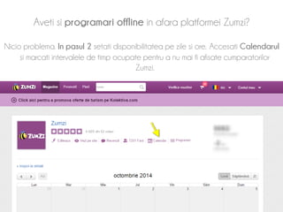 Aveti si programari offline in afara platformei Zumzi? 
Nicio problema. In pasul 2 setati disponibilitatea pe zile si ore. Accesati Calendarul 
si marcati intervalele de timp ocupate pentru a nu mai fi afisate cumparatorilor 
Zumzi. 
 
