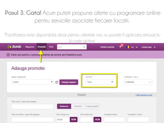 Pasul 3. Gata! Acum puteti propune oferte cu programare online 
pentru serviciile asociate fiecarei locatii. 
*Facilitatea este disponibila doar pentru ofertele noi, nu poate fi aplicata retroactiv 
la cele active. 
 