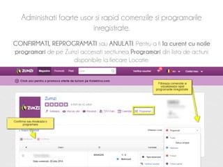 Administrati foarte usor si rapid comenzile si programarile 
inregistrate. 
CONFIRMATI, REPROGRAMATI sau ANULATI. Pentru a fi la curent cu noile 
programari de pe Zumzi accesati sectiunea Programari din lista de actiuni 
disponibile la fiecare Locatie. 
 