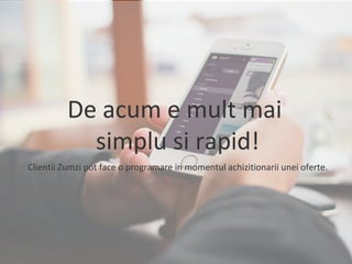 De acum e mult mai 
simplu si rapid! 
Clientii Zumzi pot face o programare in momentul achizitionarii unei oferte. 
 