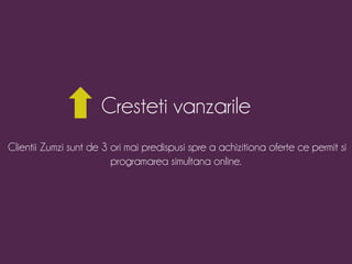 Cresteti vanzarile 
Clientii Zumzi sunt de 3 ori mai predispusi spre a achizitiona oferte ce permit si 
programarea simultana online. 
 