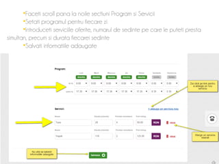 Faceti scroll pana la noile sectiuni Program si Servicii 
Setati programul pentru fiecare zi 
Introduceti serviciile oferite, numarul de sedinte pe care le puteti presta 
simultan, precum si durata fiecarei sedinte 
Salvati informatiile adaugate 
 
