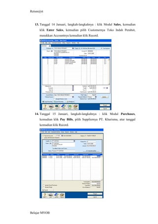 Retsm@rt



  13. Tanggal 14 Januari, langkah-langkahnya : klik Modul Sales, kemudian
     klik Enter Sales, kemudian pilih Customernya Toko Indah Perabot,
     masukkan Accountnya kemudian klik Record.




  14. Tanggal 15 Januari, langkah-langkahnya : klik Modul Purchases,
     kemudian klik Pay Bills, pilih Suppliernya PT. Kharisma, atur tanggal
     kemudian klik Record.




Belajar MYOB
 