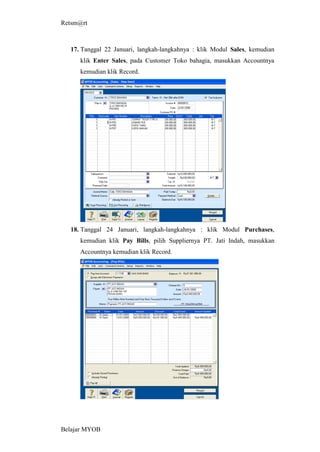 Retsm@rt



  17. Tanggal 22 Januari, langkah-langkahnya : klik Modul Sales, kemudian
     klik Enter Sales, pada Customer Toko bahagia, masukkan Accountnya
     kemudian klik Record.




  18. Tanggal 24 Januari, langkah-langkahnya : klik Modul Purchases,
     kemudian klik Pay Bills, pilih Suppliernya PT. Jati Indah, masukkan
     Accountnya kemudian klik Record.




Belajar MYOB
 