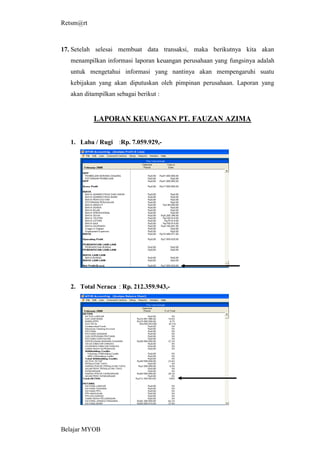 Retsm@rt



17. Setelah selesai membuat data transaksi, maka berikutnya kita akan
   menampilkan informasi laporan keuangan perusahaan yang fungsinya adalah
   untuk mengetahui informasi yang nantinya akan mempengaruhi suatu
   kebijakan yang akan diputuskan oleh pimpinan perusahaan. Laporan yang
   akan ditampilkan sebagai berikut :


           LAPORAN KEUANGAN PT. FAUZAN AZIMA


   1. Laba / Rugi :Rp. 7.059.929,-




   2. Total Neraca : Rp. 212.359.943,-




Belajar MYOB
 