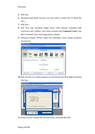 Retsm@rt



5. Klik Next
6. Kemudian pada Build Account List, kita Ceklis I would Like To Build My
   Own …
7. Klik Next
8. Klik Next lagi, kemudian tunggu proses bulid sebentar, kemudian pada
   Conclusion ada 2 pilihan, yaitu Setup Assistant dan Command Centre, kita
   klik Command Centre, dan tunggu proses sebantar
9. Sekarang Program MYOB sudah bisa dikerjakan sesuai dengan pengisian
   Account List




10. Klik Account List, untuk pengisian account dimulai dari Klik Asset, kemudian
   klik New.




11. Isikan Account Number dan Account Name, kemudian Klik OK




Belajar MYOB
 