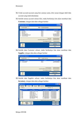 Retsm@rt



12. Untuk account-account yang lain caranya sama, diisi sesuai dengan tabel data
   account yang telah ditentukan
13. Setelah semua account selesai diisi, maka berikutnya kita akan membuat data
   Customer, dengan data-data sebagai berikut




14. Setelah data Customer selesai, maka berikutnya kita akan membuat data
   Supplier, dengan data-data sebagai berikut




15. Setelah data Supplier selesai, maka berikutnya kita akan membuat data
   Inventory, dengan data-data sebagai berikut:




Belajar MYOB
 