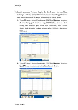 Retsm@rt



16. Setelah semua data Customer, Supplier dan data Inventory kita masukkan,
   maka tugas berikutnya membuat data transaksi sesuai dengan tanggal transaksi
   awal sampai akhir transaksi. Dengan langkah-langkah sebagai berikut :
   1. Tanggal 2 Januari, langkah-langkahnya : Klik Modul Banking, kemudian
      Receive Money, pada date buat tanggal 02/01/2008, pada memo buat
      hutang bank, kemudian pada kolom Acct # (Account) pilih Account
      Hutang Bank, kemudian ketikkan amountnya Rp. 50.000.014. Kemudian
      klik Record.




   2. Tanggal 3 Januari, langkah-langkahnya : Pilih Modul Banking, kemudian
      Spend Money, masukkan Accountnya kemudian klik Record.




Belajar MYOB
 