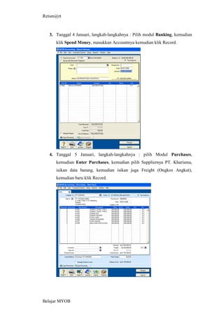 Retsm@rt



  3. Tanggal 4 Januari, langkah-langkahnya : Pilih modul Banking, kemudian
     klik Spend Money, masukkan Accountnya kemudian klik Record.




  4. Tanggal 5 Januari, langkah-langkahnya : pilih Modul Purchases,
     kemudian Enter Purchases, kemudian pilih Suppliernya PT. Kharisma,
     isikan data barang, kemudian isikan juga Freight (Ongkos Angkut),
     kemudian baru klik Record.




Belajar MYOB
 