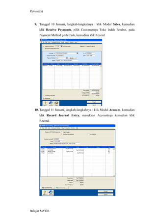Retsm@rt



  9. Tanggal 10 Januari, langkah-langkahnya : klik Modul Sales, kemudian
     klik Receive Payments, pilih Customernya Toko Indah Perabot, pada
     Payment Method pilih Cash, kemudian klik Record




  10. Tanggal 11 Januari, langkah-langkahnya : klik Modul Account, kemudian
     klik Record Journal Entry, masukkan Accountnya kemudian klik
     Record.




Belajar MYOB
 
