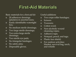 Basic materials for a first-aid kit
 20 adhesives dressings
(plasters) in assorted sizes;
 Easily identifiable watertight
box;
 Six medium sterile dressings;
 Two large sterile dressings;
 Two extra-large sterile
dressings;
 Two sterile eye pads;
 Six triangular bandages;
 Six safety pins;
 Disposable gloves.
Useful additions
 Two crepe roller bandages;
 Scissors
 Tweezers;
 Cotton wool;
 Non-alcoholic wound
cleansing wipes;
 Adhesive tape;
 Notepad, pencil, and tags;
 Plastic face shield;
 For outdoor activities:
blanket, survival bag, torch,
and whistle
 