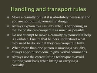  Move a casualty only if it is absolutely necessary and
you are not putting yourself in danger.
 Always explain to a casualty what is happening so
that he or she can co-operate as much as possible.
 Do not attempt to move a casualty by yourself if help
is available. Ensure that helpers understand what
they need to do, so that they can co-operate fully.
 When more than one person is moving a casualty,
always appoint someone to give verbal commands.
 Always use the correct lifting technique to avoid
injuring your back when lifting or carrying a
casualty.
 