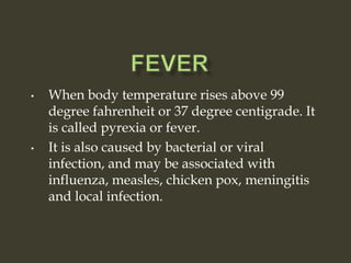 • When body temperature rises above 99
degree fahrenheit or 37 degree centigrade. It
is called pyrexia or fever.
• It is also caused by bacterial or viral
infection, and may be associated with
influenza, measles, chicken pox, meningitis
and local infection.
 