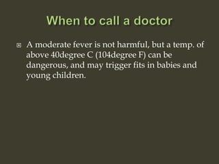  A moderate fever is not harmful, but a temp. of
above 40degree C (104degree F) can be
dangerous, and may trigger fits in babies and
young children.
 