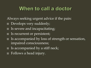 Always seeking urgent advice if the pain:
 Develops very suddenly;
 Is severe and incapacitating;
 Is recurrent or persistent;
 Is accompanied by loss of strength or sensation,
impaired consciousness;
 Is accompanied by a stiff neck;
 Follows a head injury.
 