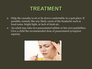  Help the casualty to sit or lie down comfortably in a quit place. If
possible, remedy like any likely cause of the headache such as
loud noise, bright light, or lack of fresh air.
 An adult may take two paracetamol tablets or her own painkillers.
Give a child the recommended dose of paracetamol syrup(not
aspirin).
 