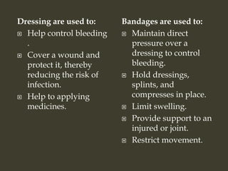 Dressing are used to:
 Help control bleeding
.
 Cover a wound and
protect it, thereby
reducing the risk of
infection.
 Help to applying
medicines.
Bandages are used to:
 Maintain direct
pressure over a
dressing to control
bleeding.
 Hold dressings,
splints, and
compresses in place.
 Limit swelling.
 Provide support to an
injured or joint.
 Restrict movement.
 