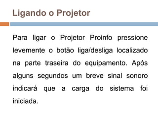 Ligando o Projetor
Para ligar o Projetor Proinfo pressione
levemente o botão liga/desliga localizado
na parte traseira do equipamento. Após
alguns segundos um breve sinal sonoro
indicará que a carga do sistema foi
iniciada.
 