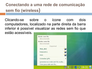 Conectando a uma rede de comunicação
sem fio (wireless)
Clicando-se sobre o ícone com dois
computadores, localizado na parte direita da barra
inferior é possível visualizar as redes sem fio que
estão acessíveis.
 