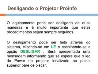 Desligando o Projetor Proinfo
O equipamento pode ser desligado de duas
maneiras e é muito importante que estes
procedimentos sejam sempre seguidos.
O desligamento pode ser feito através do
sistema, clicando-se em LE e escolhendo-se a
opção DESLIGAR . Será apresentada uma
mensagem informando que se espere que o led
de Power do projetor localizado no painel
superior pare de piscar.
 