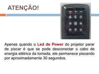 ATENÇÃO!
Apenas quando o Led de Power do projetor parar
de piscar é que se pode desconectar o cabo de
energia elétrica da tomada, ele permanece piscando
por aproximadamente 30 segundos.
 