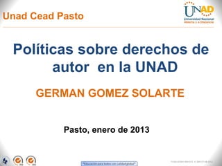Unad Cead Pasto


 Políticas sobre derechos de
       autor en la UNAD
      GERMAN GOMEZ SOLARTE


           Pasto, enero de 2013


                                  FI-GQ-GCMU-004-015 V. 000-27-08-2011
 