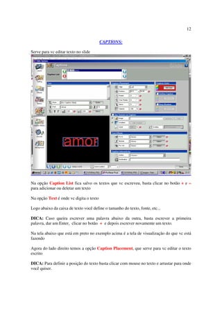 12

                                         CAPTIONS:

Serve para vc editar texto no slide




Na opção Caption List fica salvo os textos que vc escreveu, basta clicar no botão + e –
para adicionar ou deletar um texto

Na opção Text é onde vc digita o texto

Logo abaixo da caixa de texto você define o tamanho do texto, fonte, etc...

DICA: Caso queira escrever uma palavra abaixo da outra, basta escrever a primeira
palavra, dar um Enter, clicar no botão + e depois escrever novamente um texto.

Na tela abaixo que está em preto no exemplo acima é a tela de visualização do que vc está
fazendo

Agora do lado direito temos a opção Caption Placement, que serve para vc editar o texto
escrito

DICA: Para definir a posição do texto basta clicar com mouse no texto e arrastar para onde
você quiser.
 