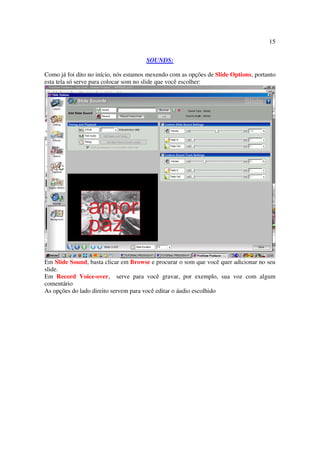 15

                                      SOUNDS:

Como já foi dito no início, nós estamos mexendo com as opções de Slide Options, portanto
esta tela só serve para colocar som no slide que você escolher:




Em Slide Sound, basta clicar em Browse e procurar o som que você quer adicionar no seu
slide.
Em Record Voice-over, serve para você gravar, por exemplo, sua voz com algum
comentário
As opções do lado direito servem para você editar o áudio escolhido
 
