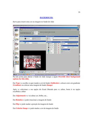 16

                                     BACKGROUND:

Serve para inserir uma cor ou imagem no fundo do slide




Na tela acima para alterar o fundo do slide marque a opção Override show background
options for this slide.

Em Type vc escolhe se quer mudar a cor do fundo (Solidcolor), colocar cores em gradiente
(Gradient) ou colocar uma imagem de fundo (Image)

Após vc selecionar a sua opção ela ficará liberada para vc editar, basta ir na opção
escolhida e editar

Em Adjustments vc vai editar cor, brilho, etc...

Em Rotation vc pode rotacionar a imagem do fundo

Em Flip vc pode mudar a posição da imagem do fundo

Em Colorize Image vc pode mudar a cor da imagem de fundo
 