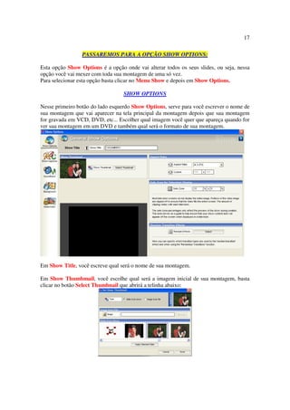 17

                 PASSAREMOS PARA A OPÇÃO SHOW OPTIONS:

Esta opção Show Options é a opção onde vai alterar todos os seus slides, ou seja, nessa
opção você vai mexer com toda sua montagem de uma só vez.
Para selecionar esta opção basta clicar no Menu Show e depois em Show Options.

                                  SHOW OPTIONS

Nesse primeiro botão do lado esquerdo Show Options, serve para você escrever o nome de
sua montagem que vai aparecer na tela principal da montagem depois que sua montagem
for gravada em VCD, DVD, etc... Escolher qual imagem você quer que apareça quando for
ver sua montagem em um DVD e também qual será o formato de sua montagem.




Em Show Title, você escreve qual será o nome de sua montagem.

Em Show Thumbmail, você escolhe qual será a imagem inicial de sua montagem, basta
clicar no botão Select Thumbnail que abrirá a telinha abaixo:
 