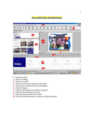 2

                       TELA PRINCIPAL DO PROGRAMA




1 - Linha de menus
2 – Ícones do Menu
3 – Pastas do seu PC
4 – Área de visualização da pasta selecionada
5 – Área de pré-visualização da sua montagem
6 – Linha de tempo
7 - Linha de informação do tamanho do projeto
8 - Linha de deslocamento do cursor
9 - Zona de armazenamento dos Slides
10 - Zona de armazenamento do arquivo de áudio principal
 