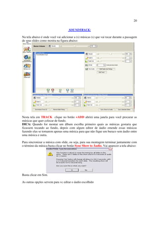 20

                                     SOUNDTRACK:

Na tela abaixo é onde você vai adicionar a (s) músicas (s) que vai tocar durante a passagem
de seus slides como mostra na figura abaixo:




Nesta tela em TRACK clique no botão +ADD abrirá uma janela para você procurar as
músicas que quer colocar de fundo.
DICA: Quando for montar um álbum escolha primeiro quais as músicas gostaria que
ficassem tocando ao fundo, depois com algum editor de áudio emende essas músicas
fazendo elas se tornarem apenas uma música para que não fique um buraco sem áudio entre
uma música e outra.

Para sincronizar a música com slide, ou seja, para sua montagem terminar juntamente com
o término da música basta clicar no botão Sync Show to Áudio. Vai aparecer a tela abaixo:




Basta clicar em Sim.

As outras opções servem para vc editar o áudio escolhido
 
