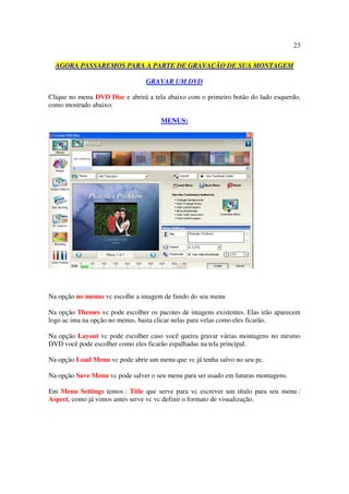 23

  AGORA PASSAREMOS PARA A PARTE DE GRAVAÇÃO DE SUA MONTAGEM

                                 GRAVAR UM DVD

Clique no menu DVD Disc e abrirá a tela abaixo com o primeiro botão do lado esquerdo,
como mostrado abaixo:

                                      MENUS:




Na opção no menus vc escolhe a imagem de fundo do seu menu

Na opção Themes vc pode escolher os pacotes de imagens existentes. Elas irão aparecem
logo ac ima na opção no menus, basta clicar nelas para velas como eles ficarão.

Na opção Layout vc pode escolher caso você queira gravar várias montagens no mesmo
DVD você pode escolher como eles ficarão espalhadas na tela principal.

Na opção Load Menu vc pode abrir um menu que vc já tenha salvo no seu pc.

Na opção Save Menu vc pode salver o seu menu para ser usado em futuras montagens.

Em Menu Settings temos : Title que serve para vc escrever um título para seu menu :
Aspect, como já vimos antes serve vc vc definir o formato de visualização.
 